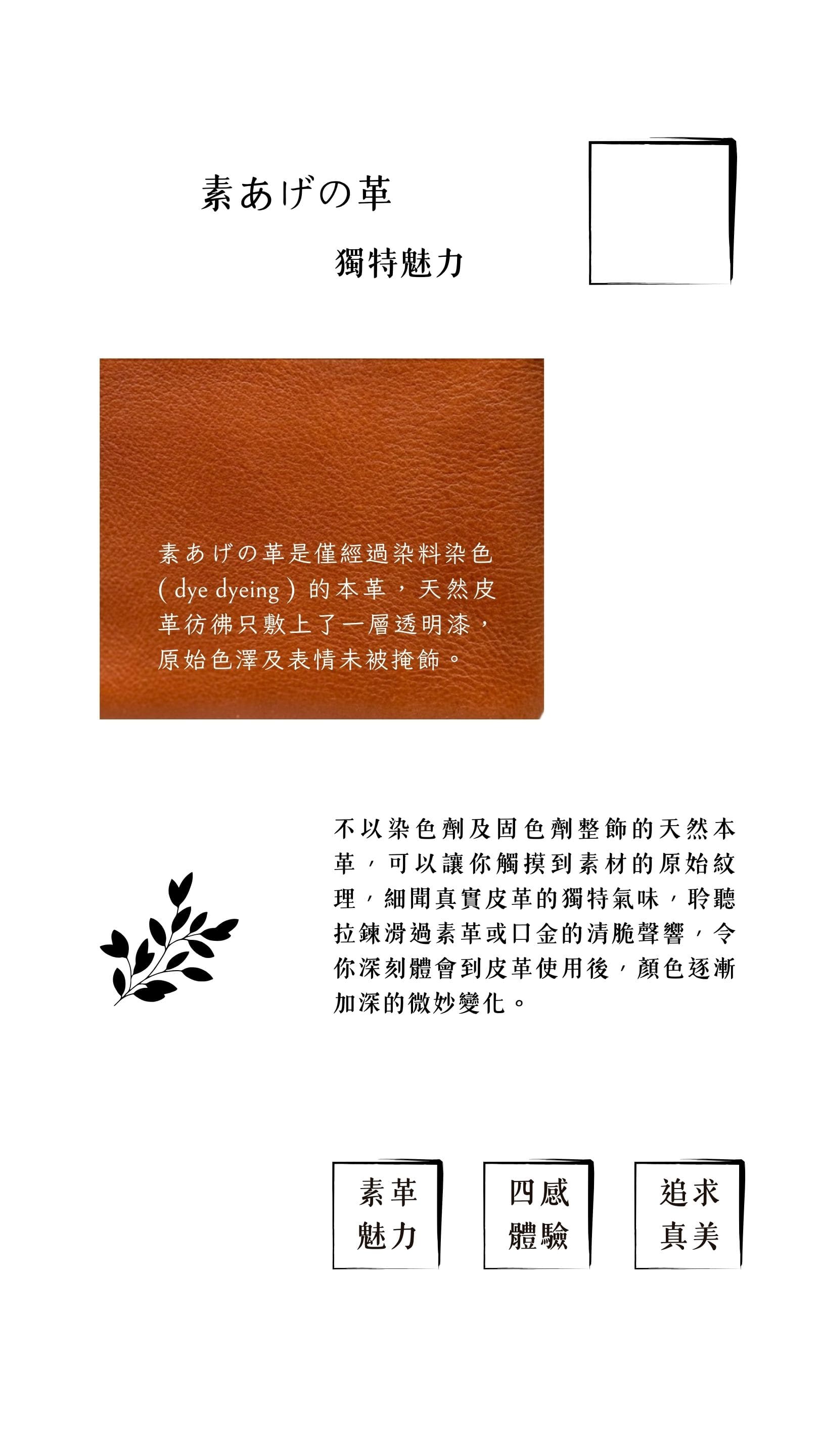 僅經染料染色（dye dyeing）、不以染色劑及固色劑整飾的素あげの革，原始色澤及天然表情未被掩飾，可以讓你觸摸到素材的原始紋理，細聞真實皮革的獨特氣味，令你深刻體會到皮革使用後，顏色逐漸加深的微妙變化