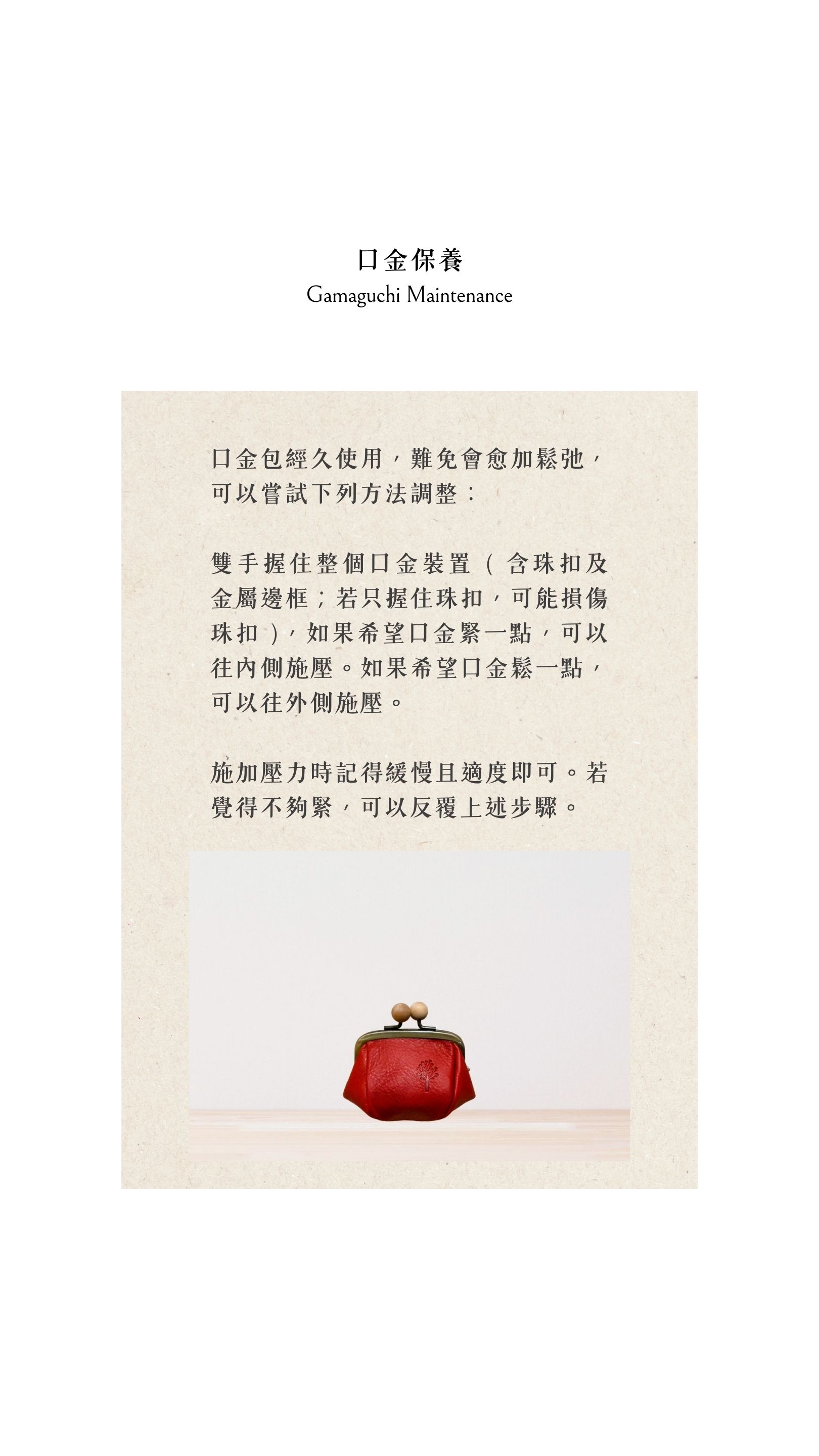 Kanmi淺草革小物，口金保養可用雙手握住整個口金裝置 ( 含珠扣及金屬邊框；若只握住珠扣，可能損傷珠扣 )，如果希望口金緊一點，可以往內側施壓。如果希望口金鬆一點，可以往外側施壓。