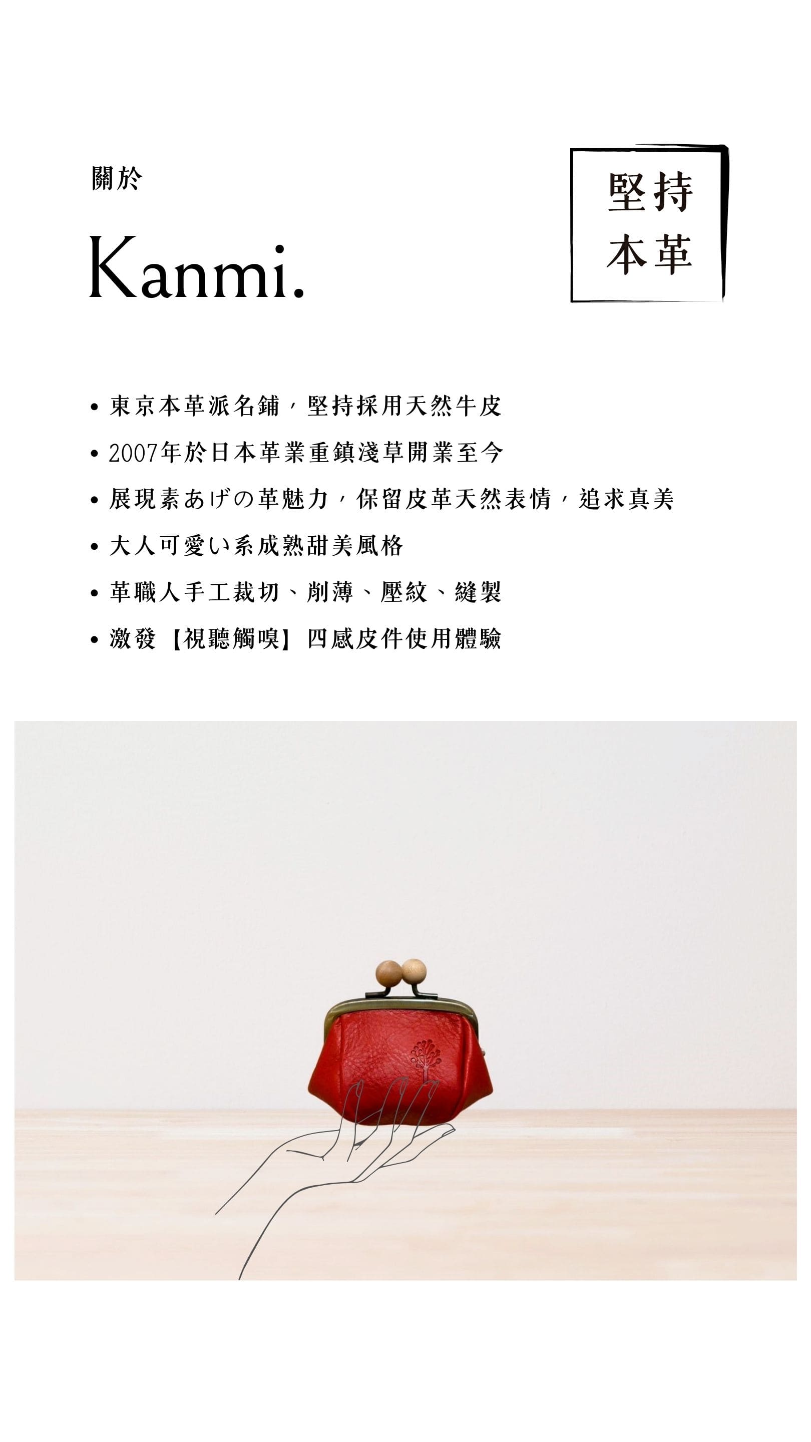 Kanmi. 淺草革小物，東京本革派名鋪，堅持採用天然牛皮，2007 年開業至今，展現素あげの革魅力，大人可愛い系成熟甜美風格，革職人手工裁切、削薄、壓紋、縫製，激發【視聽觸嗅】四感皮件使用體驗
