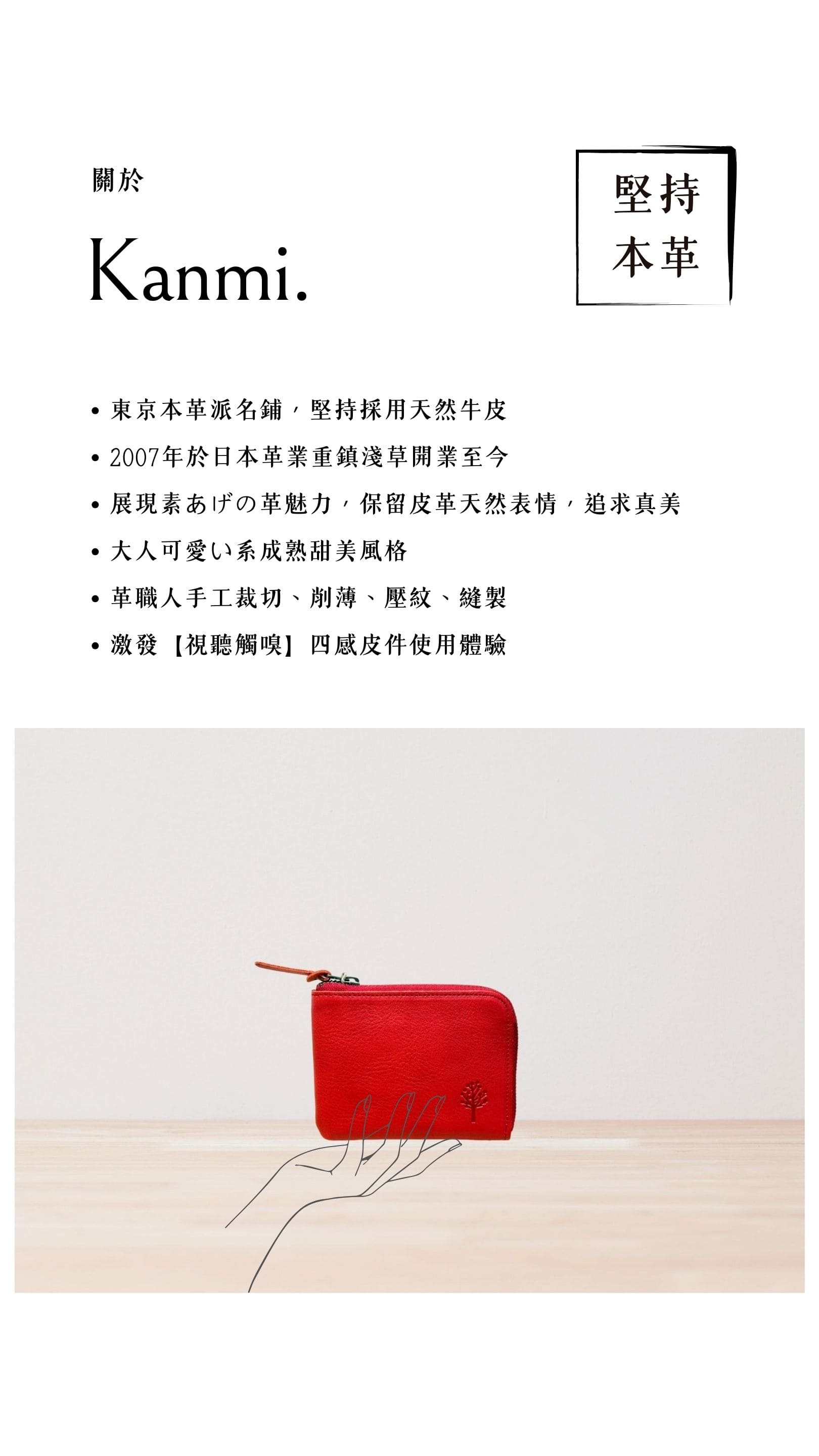 Kanmi. 淺草革小物，東京本革派名鋪，堅持採用天然牛皮，2007 年開業至今，展現素あげの革魅力，大人可愛い系成熟甜美風格，革職人手工裁切、削薄、壓紋、縫製，激發【視聽觸嗅】四感皮件使用體驗