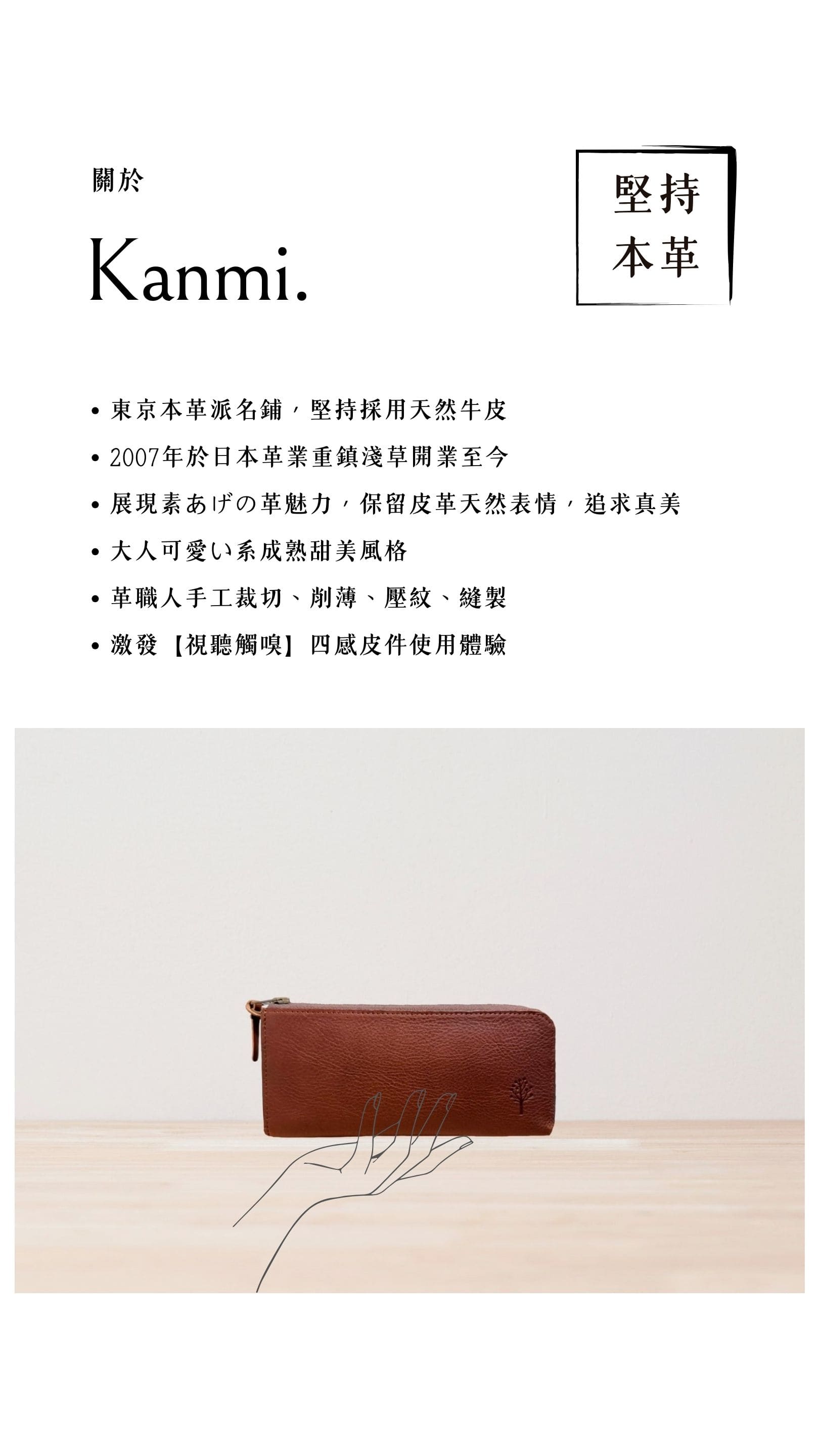 Kanmi. 淺草革小物，東京本革派名鋪，堅持採用天然牛皮，2007 年開業至今，展現素あげの革魅力，大人可愛い系成熟甜美風格，革職人手工裁切、削薄、壓紋、縫製，激發【視聽觸嗅】四感皮件使用體驗
