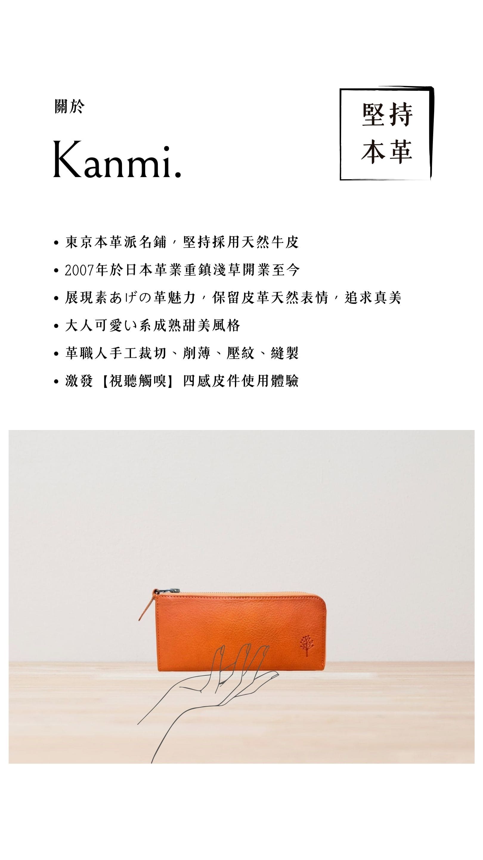 Kanmi. 淺草革小物，東京本革派名鋪，堅持採用天然牛皮，2007 年開業至今，展現素あげの革魅力，大人可愛い系成熟甜美風格，革職人手工裁切、削薄、壓紋、縫製，激發【視聽觸嗅】四感皮件使用體驗