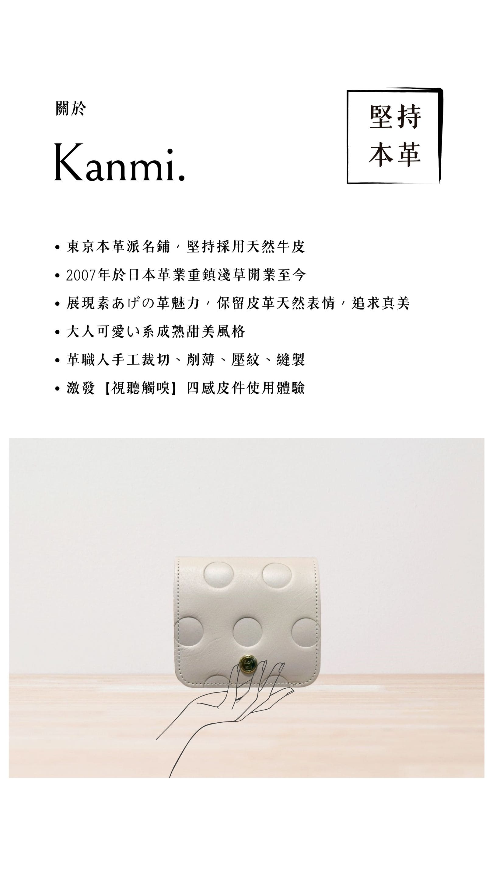 Kanmi. 淺草革小物，東京本革派名鋪，堅持採用天然牛皮，2007 年開業至今，展現素あげの革魅力，大人可愛い系成熟甜美風格，革職人手工裁切、削薄、壓紋、縫製，激發【視聽觸嗅】四感皮件使用體驗