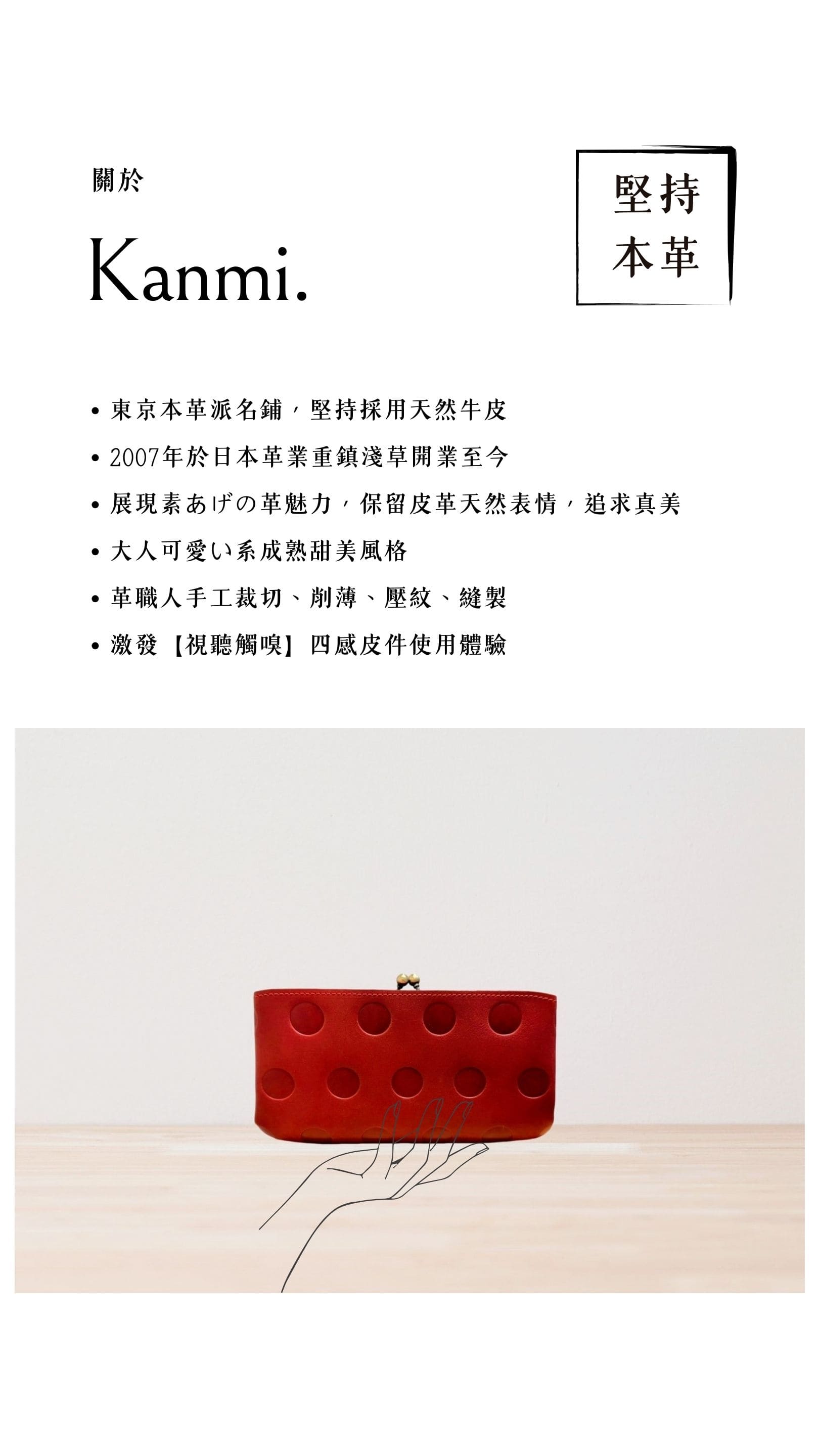 Kanmi. 淺草革小物，東京本革派名鋪，堅持採用天然牛皮，2007 年開業至今，展現素あげの革魅力，大人可愛い系成熟甜美風格，革職人手工裁切、削薄、壓紋、縫製，激發【視聽觸嗅】四感皮件使用體驗