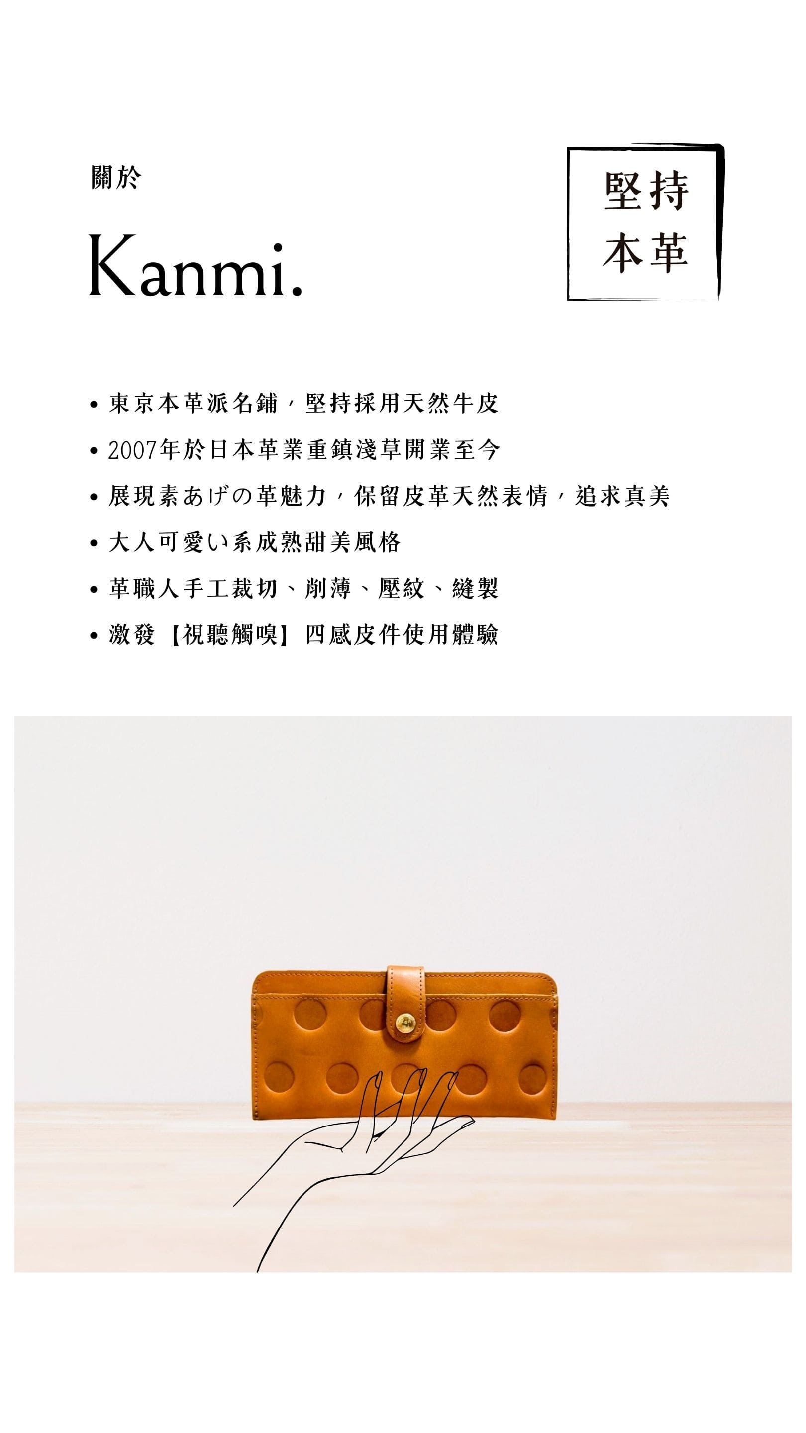 Kanmi. 淺草革小物，東京本革派名鋪，堅持採用天然牛皮，2007 年開業至今，展現素あげの革魅力，大人可愛い系成熟甜美風格，革職人手工裁切、削薄、壓紋、縫製，激發【視聽觸嗅】四感皮件使用體驗
